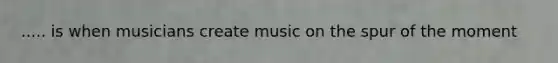 ..... is when musicians create music on the spur of the moment