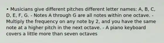 • Musicians give different pitches different letter names: A, B, C, D, E, F, G. - Notes A through G are all notes within one octave. - Multiply the frequency on any note by 2, and you have the same note at a higher pitch in the next octave. - A piano keyboard covers a little more than seven octaves