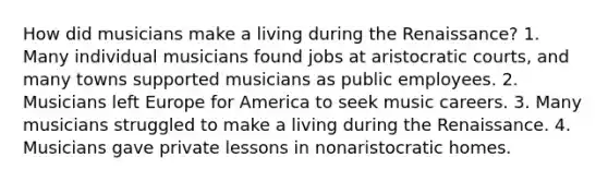 How did musicians make a living during the Renaissance? 1. Many individual musicians found jobs at aristocratic courts, and many towns supported musicians as public employees. 2. Musicians left Europe for America to seek music careers. 3. Many musicians struggled to make a living during the Renaissance. 4. Musicians gave private lessons in nonaristocratic homes.