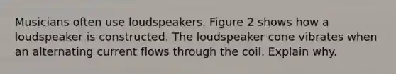 Musicians often use loudspeakers. Figure 2 shows how a loudspeaker is constructed. The loudspeaker cone vibrates when an alternating current flows through the coil. Explain why.