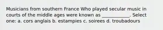 Musicians from southern France Who played secular music in courts of the middle ages were known as ____________. Select one: a. cors anglais b. estampies c. soirees d. troubadours