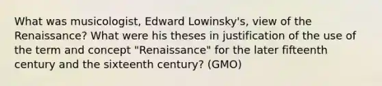 What was musicologist, Edward Lowinsky's, view of the Renaissance? What were his theses in justification of the use of the term and concept "Renaissance" for the later fifteenth century and the sixteenth century? (GMO)