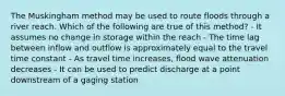 The Muskingham method may be used to route floods through a river reach. Which of the following are true of this method? - It assumes no change in storage within the reach - The time lag between inflow and outflow is approximately equal to the travel time constant - As travel time increases, flood wave attenuation decreases - It can be used to predict discharge at a point downstream of a gaging station