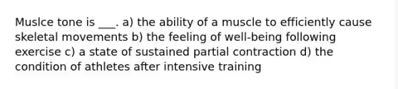 Muslce tone is ___. a) the ability of a muscle to efficiently cause skeletal movements b) the feeling of well-being following exercise c) a state of sustained partial contraction d) the condition of athletes after intensive training