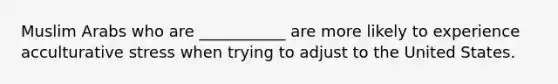 Muslim Arabs who are ___________ are more likely to experience acculturative stress when trying to adjust to the United States.