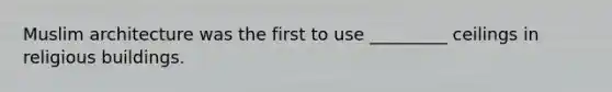 Muslim architecture was the first to use _________ ceilings in religious buildings.
