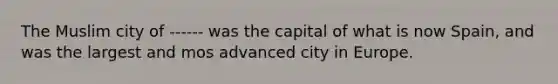 The Muslim city of ------ was the capital of what is now Spain, and was the largest and mos advanced city in Europe.