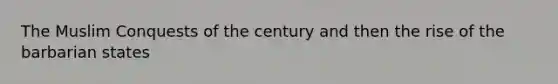 The Muslim Conquests of the century and then the rise of the barbarian states