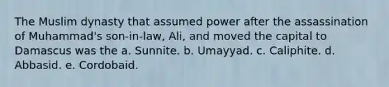 The Muslim dynasty that assumed power after the assassination of Muhammad's son-in-law, Ali, and moved the capital to Damascus was the a. Sunnite. b. Umayyad. c. Caliphite. d. Abbasid. e. Cordobaid.