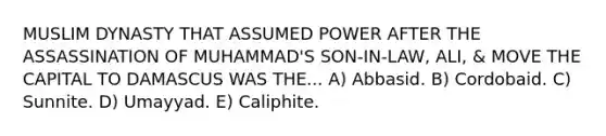 MUSLIM DYNASTY THAT ASSUMED POWER AFTER THE ASSASSINATION OF MUHAMMAD'S SON-IN-LAW, ALI, & MOVE THE CAPITAL TO DAMASCUS WAS THE... A) Abbasid. B) Cordobaid. C) Sunnite. D) Umayyad. E) Caliphite.