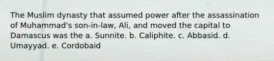 The Muslim dynasty that assumed power after the assassination of Muhammad's son-in-law, Ali, and moved the capital to Damascus was the a. Sunnite. b. Caliphite. c. Abbasid. d. Umayyad. e. Cordobaid