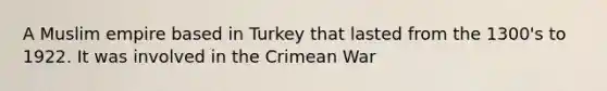 A Muslim empire based in Turkey that lasted from the 1300's to 1922. It was involved in the Crimean War