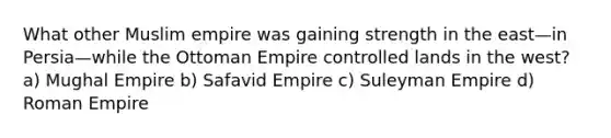 What other Muslim empire was gaining strength in the east—in Persia—while the Ottoman Empire controlled lands in the west? a) Mughal Empire b) Safavid Empire c) Suleyman Empire d) Roman Empire