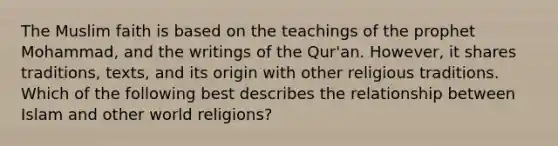 The Muslim faith is based on the teachings of the prophet Mohammad, and the writings of the Qur'an. However, it shares traditions, texts, and its origin with other religious traditions. Which of the following best describes the relationship between Islam and other world religions?