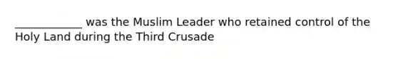 ____________ was the Muslim Leader who retained control of the Holy Land during the Third Crusade