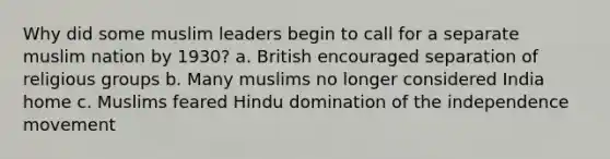 Why did some muslim leaders begin to call for a separate muslim nation by 1930? a. British encouraged separation of religious groups b. Many muslims no longer considered India home c. Muslims feared Hindu domination of the independence movement