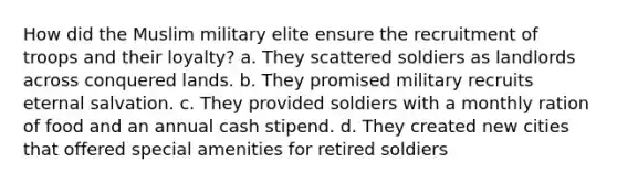 How did the Muslim military elite ensure the recruitment of troops and their loyalty? a. They scattered soldiers as landlords across conquered lands. b. They promised military recruits eternal salvation. c. They provided soldiers with a monthly ration of food and an annual cash stipend. d. They created new cities that offered special amenities for retired soldiers