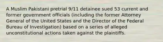 A Muslim Pakistani pretrial 9/11 detainee sued 53 current and former government officials (including the former Attorney General of the United States and the Director of the Federal Bureau of Investigation) based on a series of alleged unconstitutional actions taken against the plaintiffs.