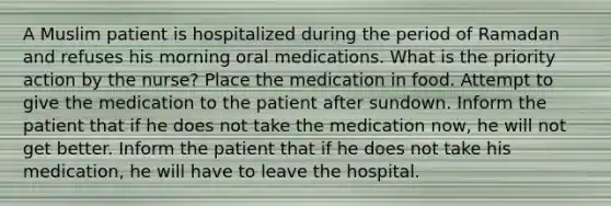 A Muslim patient is hospitalized during the period of Ramadan and refuses his morning oral medications. What is the priority action by the nurse? Place the medication in food. Attempt to give the medication to the patient after sundown. Inform the patient that if he does not take the medication now, he will not get better. Inform the patient that if he does not take his medication, he will have to leave the hospital.