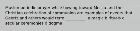 Muslim periodic prayer while bowing toward Mecca and the Christian celebration of communion are examples of events that Geertz and others would term __________.​ a.​magic b.​rituals c.​secular ceremonies d.​dogma