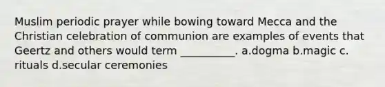 Muslim periodic prayer while bowing toward Mecca and the Christian celebration of communion are examples of events that Geertz and others would term __________.​ a.​dogma b.​magic c.​rituals d.​secular ceremonies