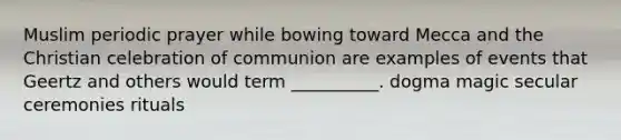 Muslim periodic prayer while bowing toward Mecca and the Christian celebration of communion are examples of events that Geertz and others would term __________. dogma magic secular ceremonies rituals