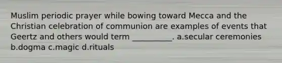 Muslim periodic prayer while bowing toward Mecca and the Christian celebration of communion are examples of events that Geertz and others would term __________.​ a.​secular ceremonies b.​dogma c.​magic d.​rituals