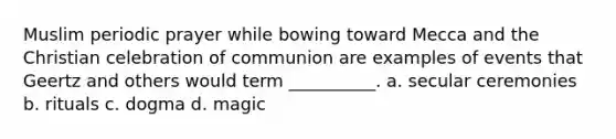 Muslim periodic prayer while bowing toward Mecca and the Christian celebration of communion are examples of events that Geertz and others would term __________.​ a. ​secular ceremonies b. ​rituals c. ​dogma d. ​magic