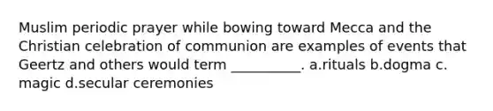 Muslim periodic prayer while bowing toward Mecca and the Christian celebration of communion are examples of events that Geertz and others would term __________.​ a.​rituals b.​dogma c.​magic d.​secular ceremonies