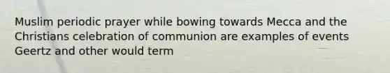 Muslim periodic prayer while bowing towards Mecca and the Christians celebration of communion are examples of events Geertz and other would term