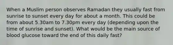 When a Muslim person observes Ramadan they usually fast from sunrise to sunset every day for about a month. This could be from about 5.30am to 7.30pm every day (depending upon the time of sunrise and sunset). What would be the main source of blood glucose toward the end of this daily fast?