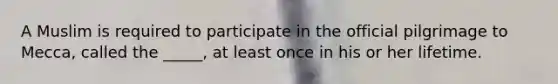 A Muslim is required to participate in the official pilgrimage to Mecca, called the _____, at least once in his or her lifetime.