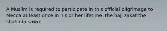 A Muslim is required to participate in this official pilgrimage to Mecca at least once in his or her lifetime. the hajj zakat the shahada sawm