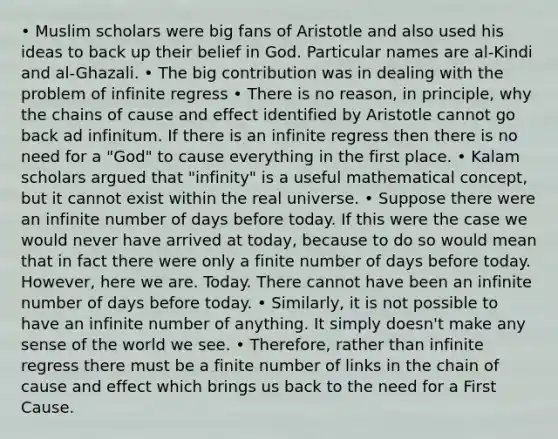 • Muslim scholars were big fans of Aristotle and also used his ideas to back up their belief in God. Particular names are al-Kindi and al-Ghazali. • The big contribution was in dealing with the problem of infinite regress • There is no reason, in principle, why the chains of cause and effect identified by Aristotle cannot go back ad infinitum. If there is an infinite regress then there is no need for a "God" to cause everything in the first place. • Kalam scholars argued that "infinity" is a useful mathematical concept, but it cannot exist within the real universe. • Suppose there were an infinite number of days before today. If this were the case we would never have arrived at today, because to do so would mean that in fact there were only a finite number of days before today. However, here we are. Today. There cannot have been an infinite number of days before today. • Similarly, it is not possible to have an infinite number of anything. It simply doesn't make any sense of the world we see. • Therefore, rather than infinite regress there must be a finite number of links in the chain of cause and effect which brings us back to the need for a First Cause.