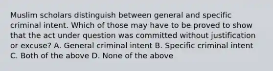 Muslim scholars distinguish between general and specific criminal intent. Which of those may have to be proved to show that the act under question was committed without justification or excuse? A. General criminal intent B. Specific criminal intent C. Both of the above D. None of the above