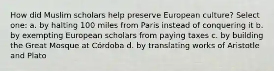 How did Muslim scholars help preserve European culture? Select one: a. by halting 100 miles from Paris instead of conquering it b. by exempting European scholars from paying taxes c. by building the Great Mosque at Córdoba d. by translating works of Aristotle and Plato