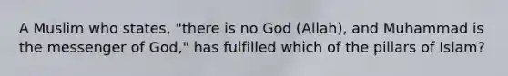 A Muslim who states, "there is no God (Allah), and Muhammad is the messenger of God," has fulfilled which of the pillars of Islam?