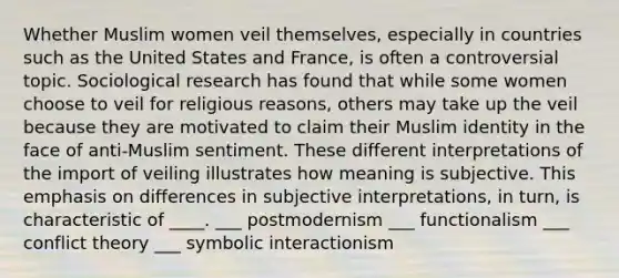 Whether Muslim women veil themselves, especially in countries such as the United States and France, is often a controversial topic. Sociological research has found that while some women choose to veil for religious reasons, others may take up the veil because they are motivated to claim their Muslim identity in the face of anti-Muslim sentiment. These different interpretations of the import of veiling illustrates how meaning is subjective. This emphasis on differences in subjective interpretations, in turn, is characteristic of ____. ___ postmodernism ___ functionalism ___ conflict theory ___ symbolic interactionism