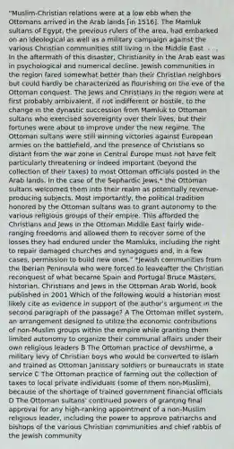 "Muslim-Christian relations were at a low ebb when the Ottomans arrived in the Arab lands [in 1516]. The Mamluk sultans of Egypt, the previous rulers of the area, had embarked on an ideological as well as a military campaign against the various Christian communities still living in the Middle East. . . . In the aftermath of this disaster, Christianity in the Arab east was in psychological and numerical decline. Jewish communities in the region fared somewhat better than their Christian neighbors but could hardly be characterized as flourishing on the eve of the Ottoman conquest. The Jews and Christians in the region were at first probably ambivalent, if not indifferent or hostile, to the change in the dynastic succession from Mamluk to Ottoman sultans who exercised sovereignty over their lives, but their fortunes were about to improve under the new regime. The Ottoman sultans were still winning victories against European armies on the battlefield, and the presence of Christians so distant from the war zone in Central Europe must not have felt particularly threatening or indeed important (beyond the collection of their taxes) to most Ottoman officials posted in the Arab lands. In the case of the Sephardic Jews,* the Ottoman sultans welcomed them into their realm as potentially revenue-producing subjects. Most importantly, the political tradition honored by the Ottoman sultans was to grant autonomy to the various religious groups of their empire. This afforded the Christians and Jews in the Ottoman Middle East fairly wide-ranging freedoms and allowed them to recover some of the losses they had endured under the Mamluks, including the right to repair damaged churches and synagogues and, in a few cases, permission to build new ones." *Jewish communities from the Iberian Peninsula who were forced to leaveafter the Christian reconquest of what became Spain and Portugal Bruce Masters, historian, Christians and Jews in the Ottoman Arab World, book published in 2001 Which of the following would a historian most likely cite as evidence in support of the author's argument in the second paragraph of the passage? A The Ottoman millet system, an arrangement designed to utilize the economic contributions of non-Muslim groups within the empire while granting them limited autonomy to organize their communal affairs under their own religious leaders B The Ottoman practice of devshirme, a military levy of Christian boys who would be converted to Islam and trained as Ottoman Janissary soldiers or bureaucrats in state service C The Ottoman practice of farming out the collection of taxes to local private individuals (some of them non-Muslim), because of the shortage of trained government financial officials D The Ottoman sultans' continued powers of granting final approval for any high-ranking appointment of a non-Muslim religious leader, including the power to approve patriarchs and bishops of the various Christian communities and chief rabbis of the Jewish community