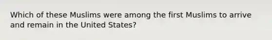 Which of these Muslims were among the first Muslims to arrive and remain in the United States?