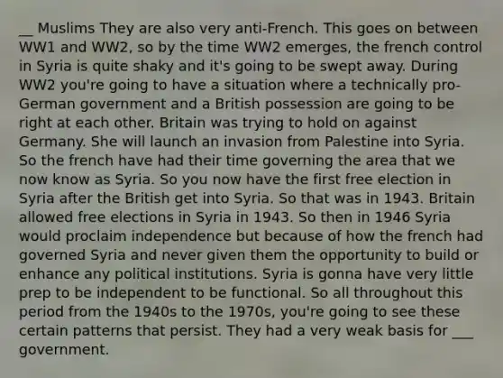 __ Muslims They are also very anti-French. This goes on between WW1 and WW2, so by the time WW2 emerges, the french control in Syria is quite shaky and it's going to be swept away. During WW2 you're going to have a situation where a technically pro-German government and a British possession are going to be right at each other. Britain was trying to hold on against Germany. She will launch an invasion from Palestine into Syria. So the french have had their time governing the area that we now know as Syria. So you now have the first free election in Syria after the British get into Syria. So that was in 1943. Britain allowed free elections in Syria in 1943. So then in 1946 Syria would proclaim independence but because of how the french had governed Syria and never given them the opportunity to build or enhance any political institutions. Syria is gonna have very little prep to be independent to be functional. So all throughout this period from the 1940s to the 1970s, you're going to see these certain patterns that persist. They had a very weak basis for ___ government.