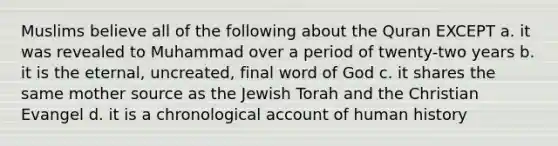 Muslims believe all of the following about the Quran EXCEPT a. it was revealed to Muhammad over a period of twenty-two years b. it is the eternal, uncreated, final word of God c. it shares the same mother source as the Jewish Torah and the Christian Evangel d. it is a chronological account of human history