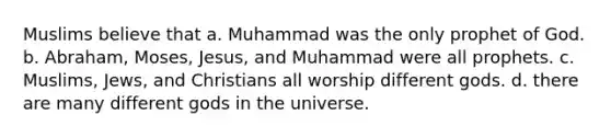 Muslims believe that a. Muhammad was the only prophet of God. b. Abraham, Moses, Jesus, and Muhammad were all prophets. c. Muslims, Jews, and Christians all worship different gods. d. there are many different gods in the universe.