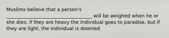 Muslims believe that a person's ____________________________________ will be weighed when he or she dies; if they are heavy the individual goes to paradise, but if they are light, the individual is doomed