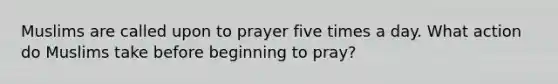 Muslims are called upon to prayer five times a day. What action do Muslims take before beginning to pray?