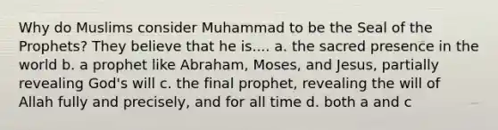 Why do Muslims consider Muhammad to be the Seal of the Prophets? They believe that he is.... a. the sacred presence in the world b. a prophet like Abraham, Moses, and Jesus, partially revealing God's will c. the final prophet, revealing the will of Allah fully and precisely, and for all time d. both a and c