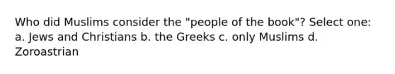 Who did Muslims consider the "people of the book"? Select one: a. Jews and Christians b. the Greeks c. only Muslims d. Zoroastrian