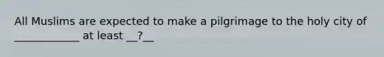 All Muslims are expected to make a pilgrimage to the holy city of ____________ at least __?__