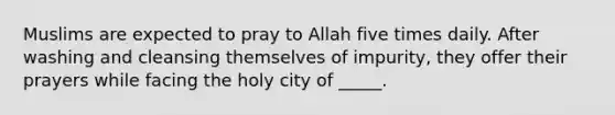 Muslims are expected to pray to Allah five times daily. After washing and cleansing themselves of impurity, they offer their prayers while facing the holy city of _____.