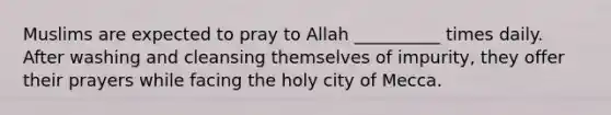 Muslims are expected to pray to Allah __________ times daily. After washing and cleansing themselves of impurity, they offer their prayers while facing the holy city of Mecca.